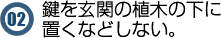 鍵を玄関の植木の下に置くなどしない。