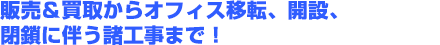 販売＆買取からオフィス移転、開設、閉鎖に伴う諸工事まで！