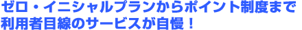 ゼロ・イニシャルプランからポイント制度まで利用者目線のサービスが自慢！